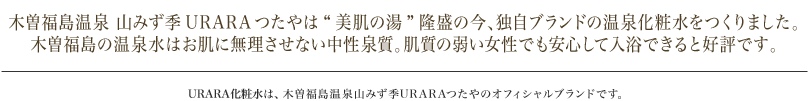 木曽福島温泉 山みず季URARAつたやは“美肌の湯”隆盛の今、独自ブランドの温泉化粧水をつくりました。木曽福島の温泉水はお肌に無理させない中性泉質。肌質の弱い女性でも安心して入浴できると好評です。 URARA化粧水は、木曽福島温泉山みず季URARAつたやのオフィシャルブランドです。